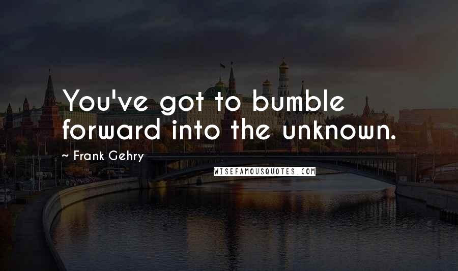 Frank Gehry Quotes: You've got to bumble forward into the unknown.