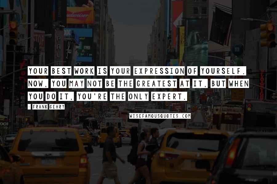 Frank Gehry Quotes: Your best work is your expression of yourself. Now, you may not be the greatest at it, but when you do it, you're the only expert.