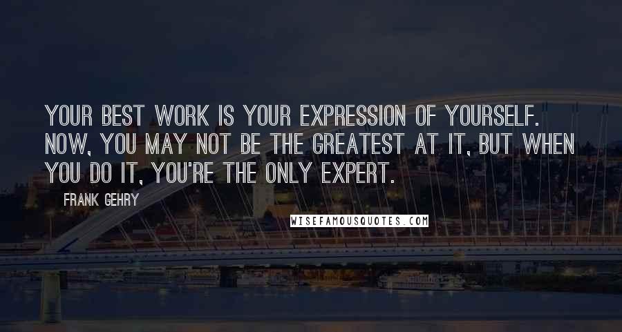 Frank Gehry Quotes: Your best work is your expression of yourself. Now, you may not be the greatest at it, but when you do it, you're the only expert.