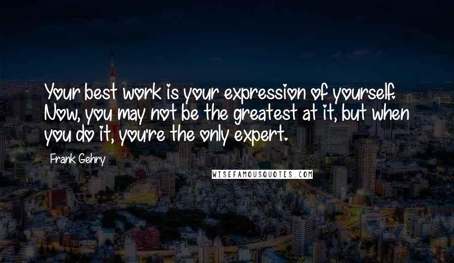 Frank Gehry Quotes: Your best work is your expression of yourself. Now, you may not be the greatest at it, but when you do it, you're the only expert.