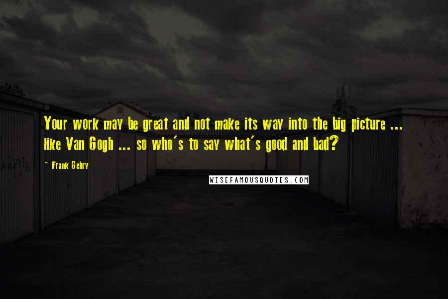 Frank Gehry Quotes: Your work may be great and not make its way into the big picture ... like Van Gogh ... so who's to say what's good and bad?