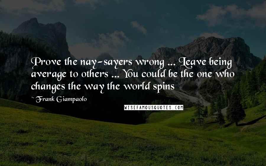 Frank Giampaolo Quotes: Prove the nay-sayers wrong ... Leave being average to others ... You could be the one who changes the way the world spins