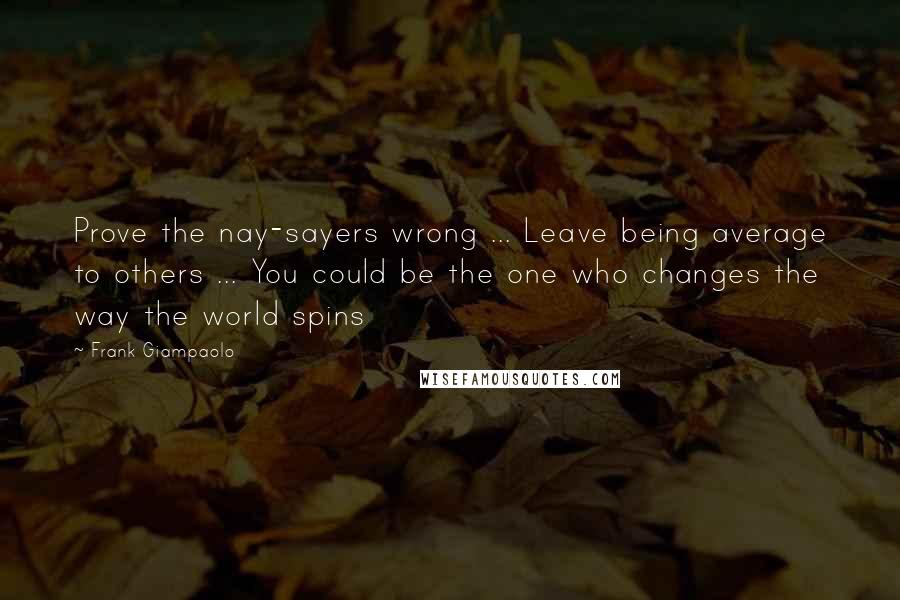 Frank Giampaolo Quotes: Prove the nay-sayers wrong ... Leave being average to others ... You could be the one who changes the way the world spins