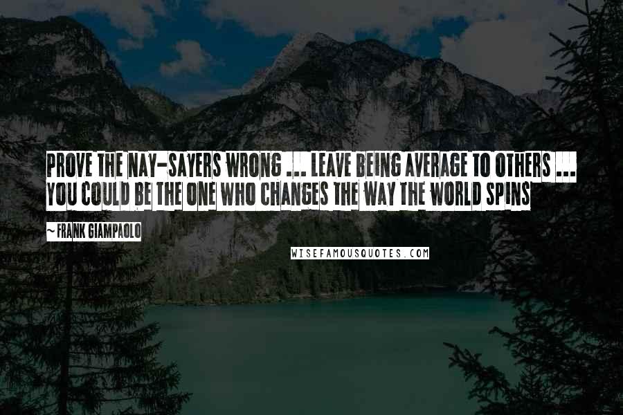 Frank Giampaolo Quotes: Prove the nay-sayers wrong ... Leave being average to others ... You could be the one who changes the way the world spins