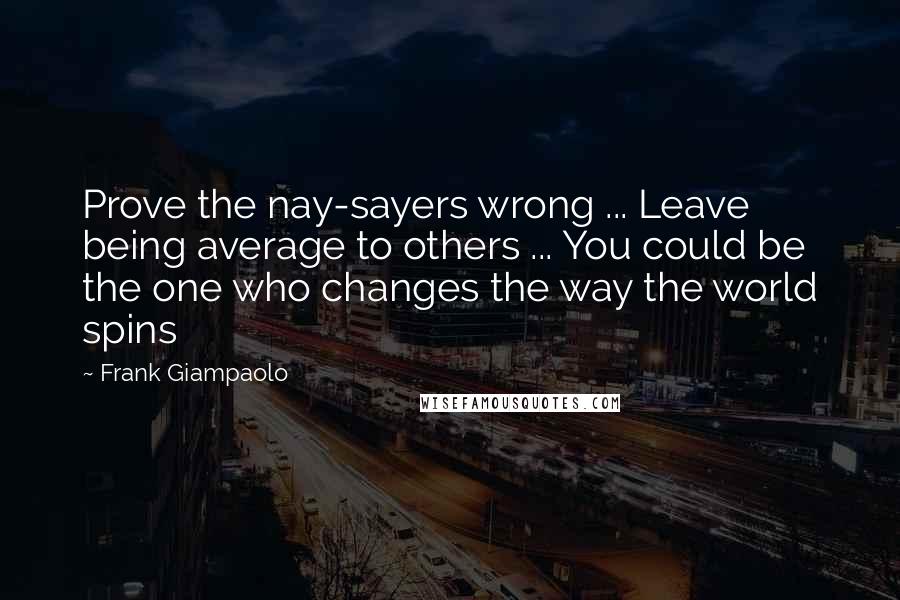 Frank Giampaolo Quotes: Prove the nay-sayers wrong ... Leave being average to others ... You could be the one who changes the way the world spins