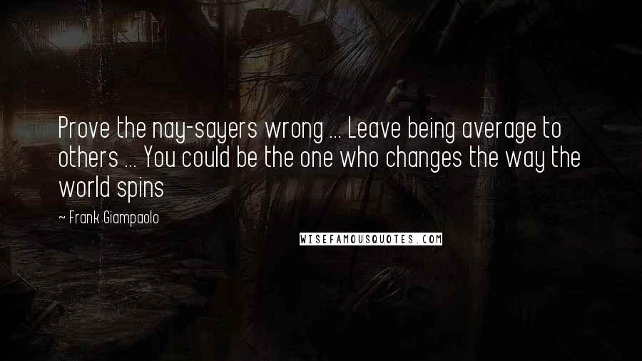 Frank Giampaolo Quotes: Prove the nay-sayers wrong ... Leave being average to others ... You could be the one who changes the way the world spins