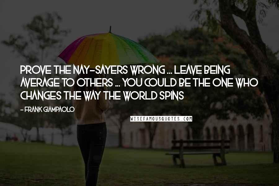 Frank Giampaolo Quotes: Prove the nay-sayers wrong ... Leave being average to others ... You could be the one who changes the way the world spins