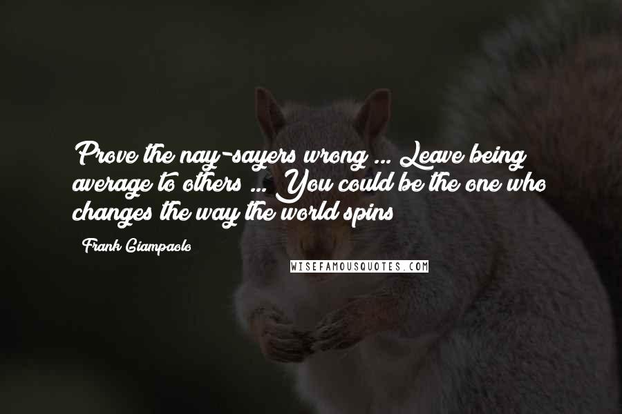 Frank Giampaolo Quotes: Prove the nay-sayers wrong ... Leave being average to others ... You could be the one who changes the way the world spins