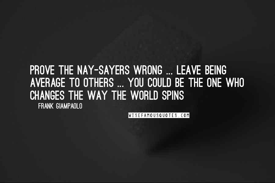 Frank Giampaolo Quotes: Prove the nay-sayers wrong ... Leave being average to others ... You could be the one who changes the way the world spins
