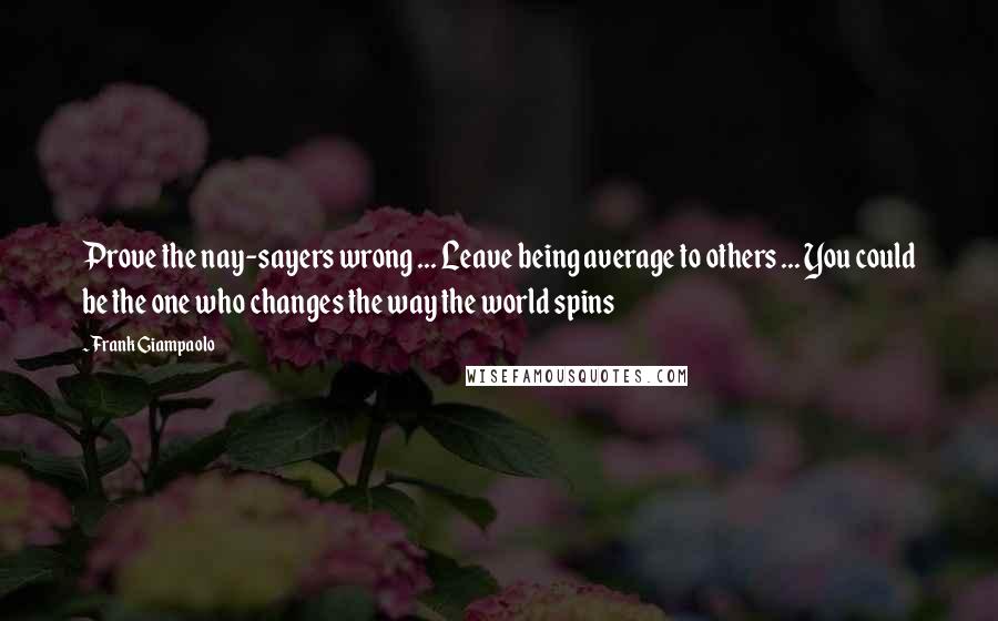 Frank Giampaolo Quotes: Prove the nay-sayers wrong ... Leave being average to others ... You could be the one who changes the way the world spins