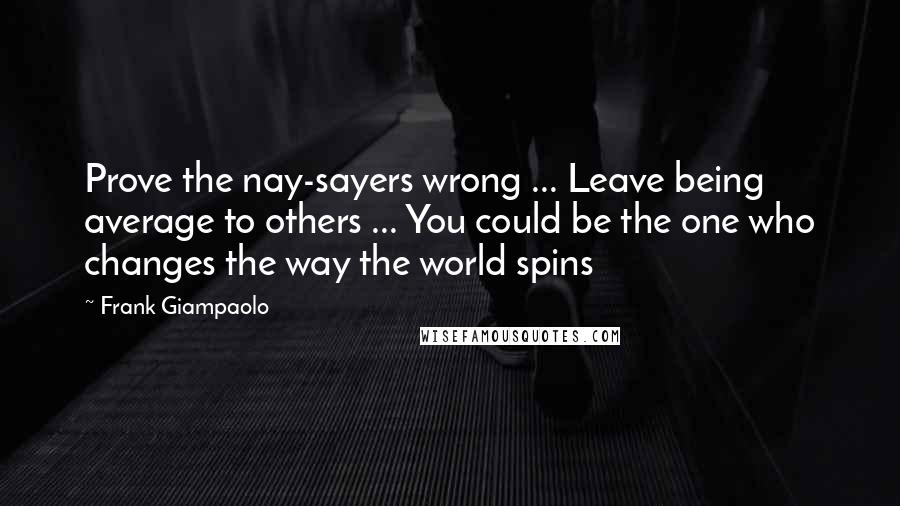 Frank Giampaolo Quotes: Prove the nay-sayers wrong ... Leave being average to others ... You could be the one who changes the way the world spins