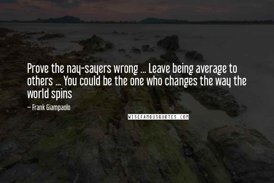 Frank Giampaolo Quotes: Prove the nay-sayers wrong ... Leave being average to others ... You could be the one who changes the way the world spins