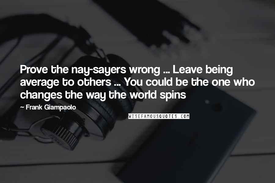 Frank Giampaolo Quotes: Prove the nay-sayers wrong ... Leave being average to others ... You could be the one who changes the way the world spins