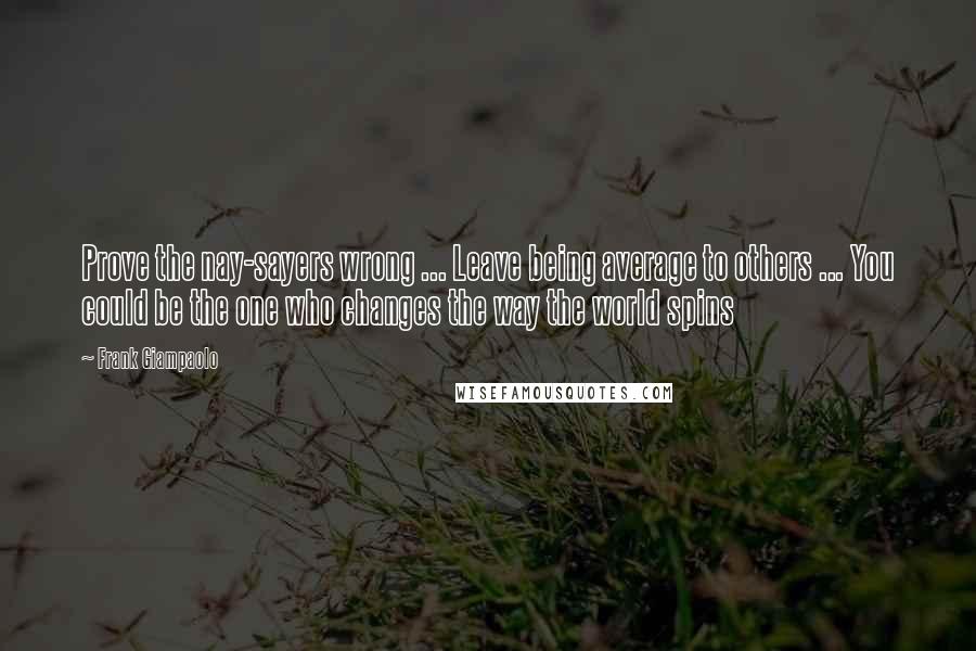 Frank Giampaolo Quotes: Prove the nay-sayers wrong ... Leave being average to others ... You could be the one who changes the way the world spins