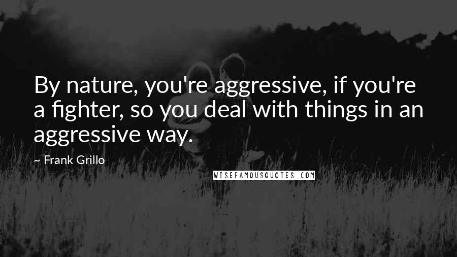 Frank Grillo Quotes: By nature, you're aggressive, if you're a fighter, so you deal with things in an aggressive way.