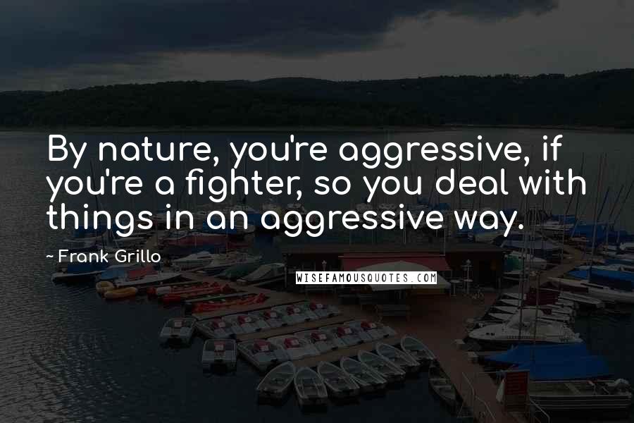 Frank Grillo Quotes: By nature, you're aggressive, if you're a fighter, so you deal with things in an aggressive way.