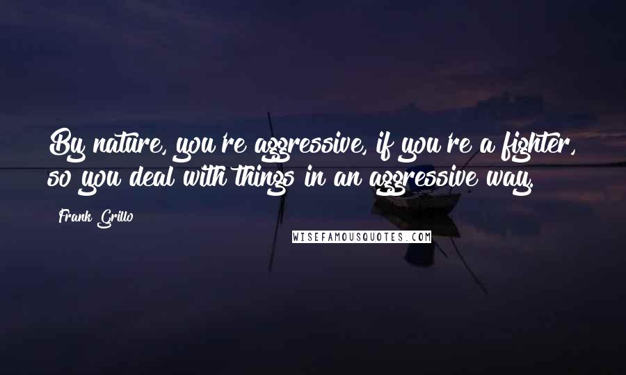 Frank Grillo Quotes: By nature, you're aggressive, if you're a fighter, so you deal with things in an aggressive way.