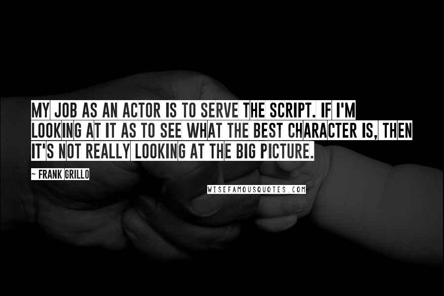 Frank Grillo Quotes: My job as an actor is to serve the script. If I'm looking at it as to see what the best character is, then it's not really looking at the big picture.