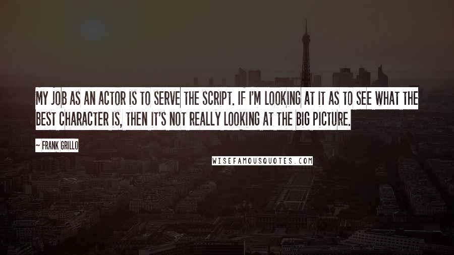 Frank Grillo Quotes: My job as an actor is to serve the script. If I'm looking at it as to see what the best character is, then it's not really looking at the big picture.