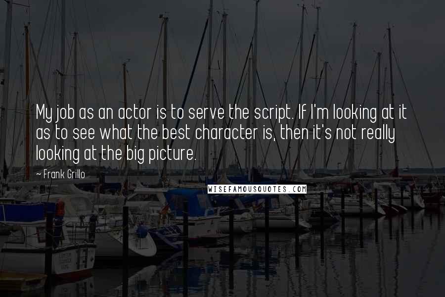 Frank Grillo Quotes: My job as an actor is to serve the script. If I'm looking at it as to see what the best character is, then it's not really looking at the big picture.