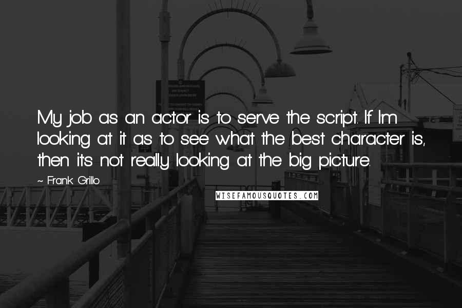 Frank Grillo Quotes: My job as an actor is to serve the script. If I'm looking at it as to see what the best character is, then it's not really looking at the big picture.