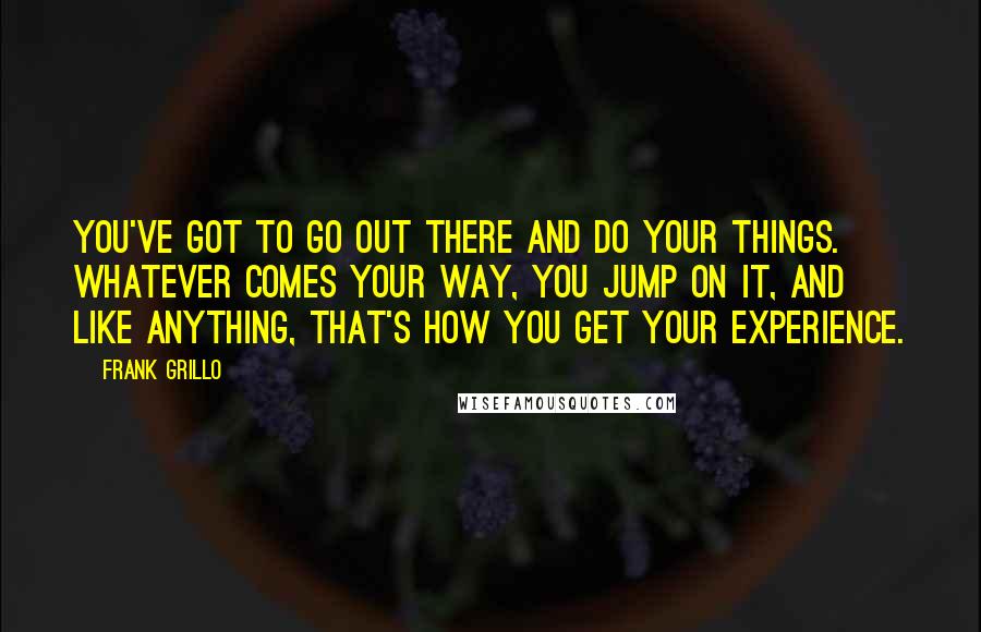 Frank Grillo Quotes: You've got to go out there and do your things. Whatever comes your way, you jump on it, and like anything, that's how you get your experience.