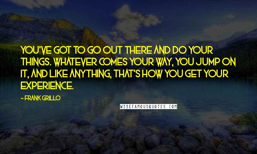 Frank Grillo Quotes: You've got to go out there and do your things. Whatever comes your way, you jump on it, and like anything, that's how you get your experience.