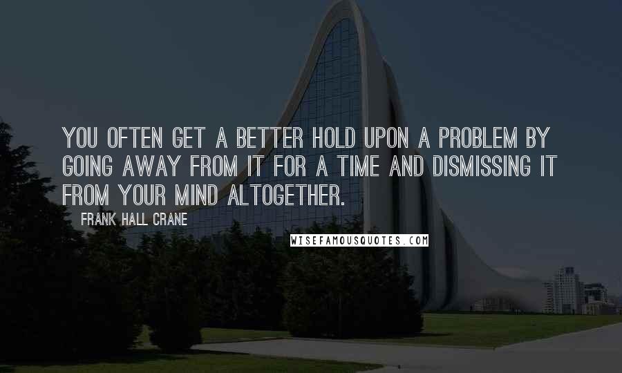 Frank Hall Crane Quotes: You often get a better hold upon a problem by going away from it for a time and dismissing it from your mind altogether.