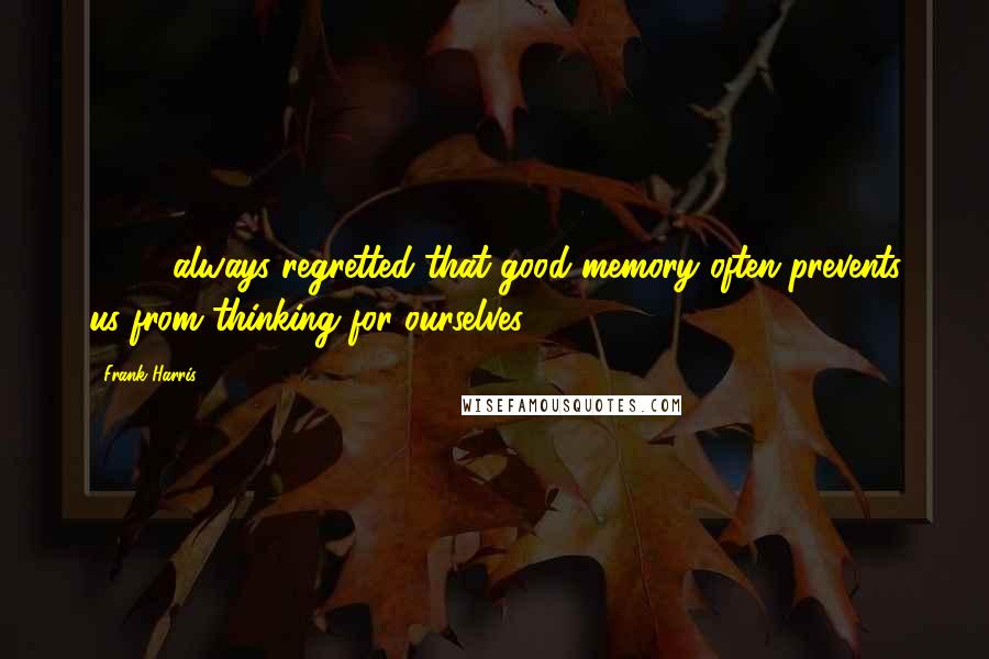 Frank Harris Quotes: ( ... ) always regretted that good memory often prevents us from thinking for ourselves.