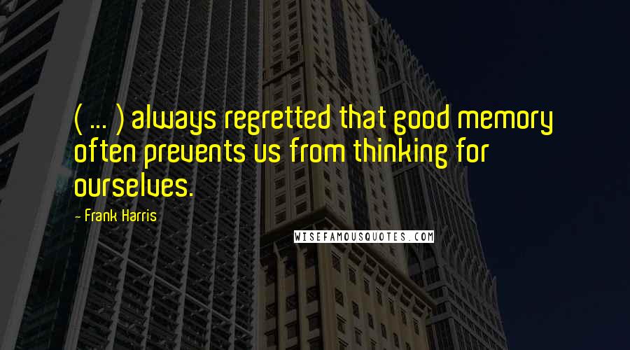 Frank Harris Quotes: ( ... ) always regretted that good memory often prevents us from thinking for ourselves.