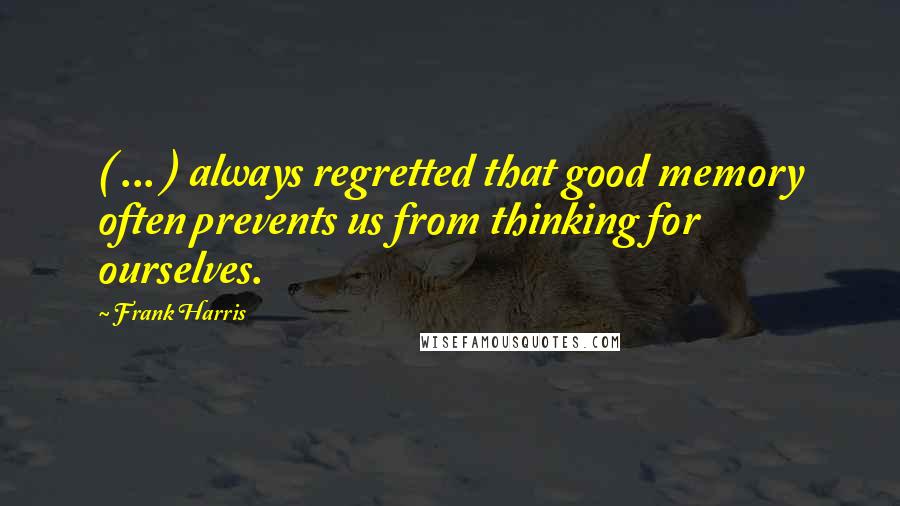 Frank Harris Quotes: ( ... ) always regretted that good memory often prevents us from thinking for ourselves.