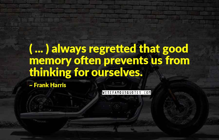 Frank Harris Quotes: ( ... ) always regretted that good memory often prevents us from thinking for ourselves.