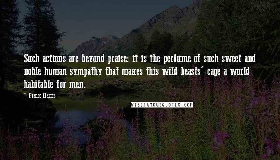 Frank Harris Quotes: Such actions are beyond praise: it is the perfume of such sweet and noble human sympathy that makes this wild beasts' cage a world habitable for men.