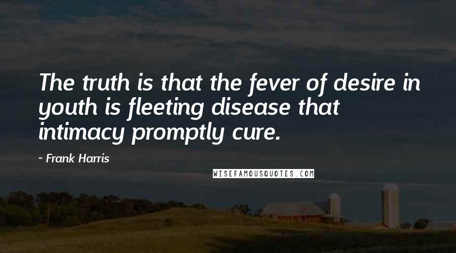 Frank Harris Quotes: The truth is that the fever of desire in youth is fleeting disease that intimacy promptly cure.