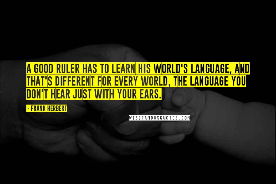 Frank Herbert Quotes: A good ruler has to learn his world's language, and that's different for every world, the language you don't hear just with your ears.