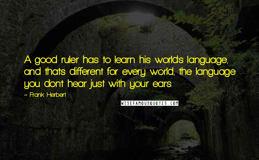 Frank Herbert Quotes: A good ruler has to learn his world's language, and that's different for every world, the language you don't hear just with your ears.