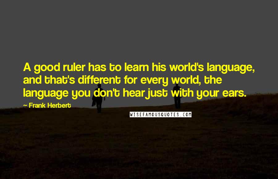 Frank Herbert Quotes: A good ruler has to learn his world's language, and that's different for every world, the language you don't hear just with your ears.