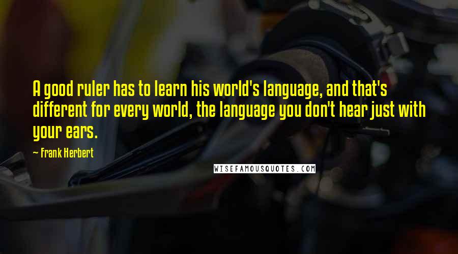 Frank Herbert Quotes: A good ruler has to learn his world's language, and that's different for every world, the language you don't hear just with your ears.