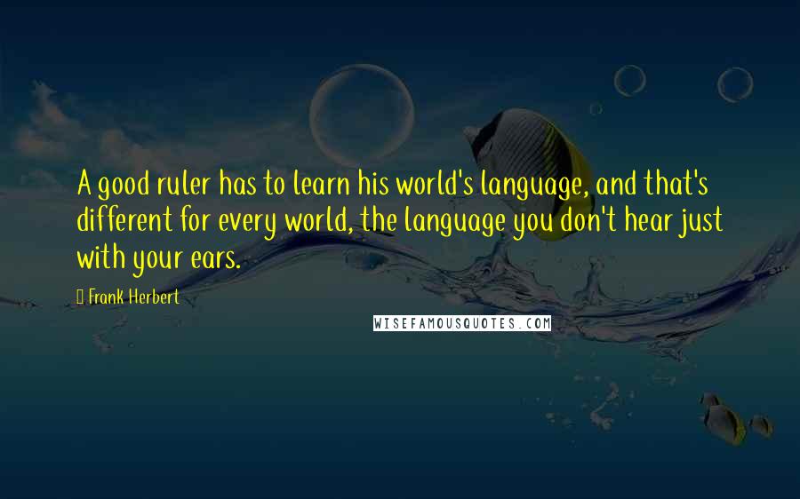 Frank Herbert Quotes: A good ruler has to learn his world's language, and that's different for every world, the language you don't hear just with your ears.