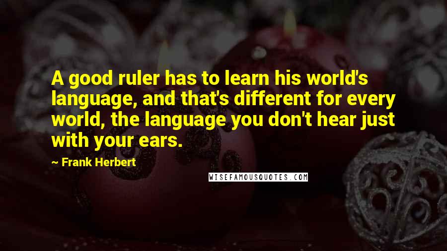 Frank Herbert Quotes: A good ruler has to learn his world's language, and that's different for every world, the language you don't hear just with your ears.
