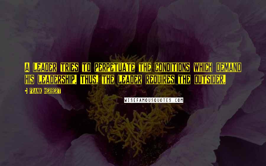 Frank Herbert Quotes: A leader tries to perpetuate the conditions which demand his leadership. Thus, the leader requires the outsider.