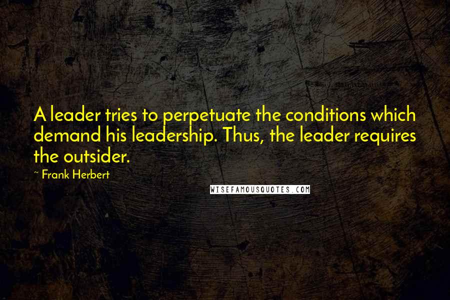 Frank Herbert Quotes: A leader tries to perpetuate the conditions which demand his leadership. Thus, the leader requires the outsider.