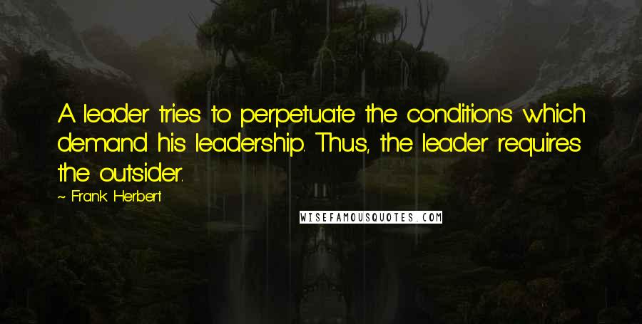 Frank Herbert Quotes: A leader tries to perpetuate the conditions which demand his leadership. Thus, the leader requires the outsider.