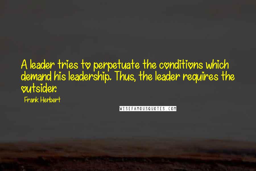 Frank Herbert Quotes: A leader tries to perpetuate the conditions which demand his leadership. Thus, the leader requires the outsider.