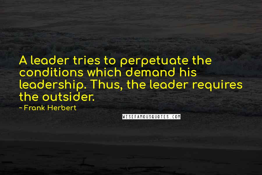 Frank Herbert Quotes: A leader tries to perpetuate the conditions which demand his leadership. Thus, the leader requires the outsider.