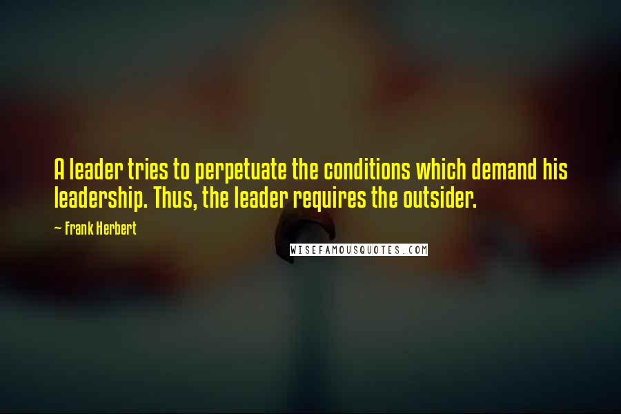 Frank Herbert Quotes: A leader tries to perpetuate the conditions which demand his leadership. Thus, the leader requires the outsider.