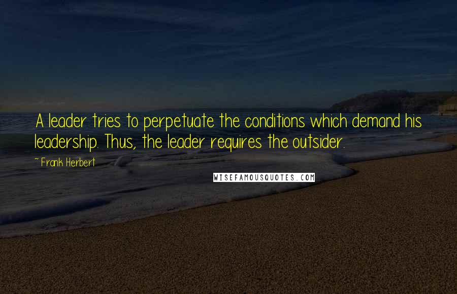 Frank Herbert Quotes: A leader tries to perpetuate the conditions which demand his leadership. Thus, the leader requires the outsider.