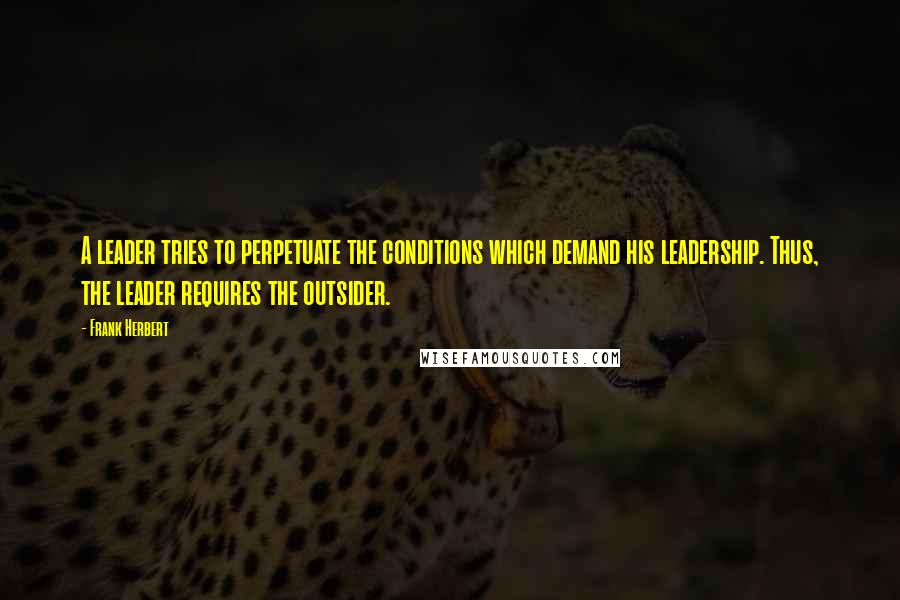 Frank Herbert Quotes: A leader tries to perpetuate the conditions which demand his leadership. Thus, the leader requires the outsider.