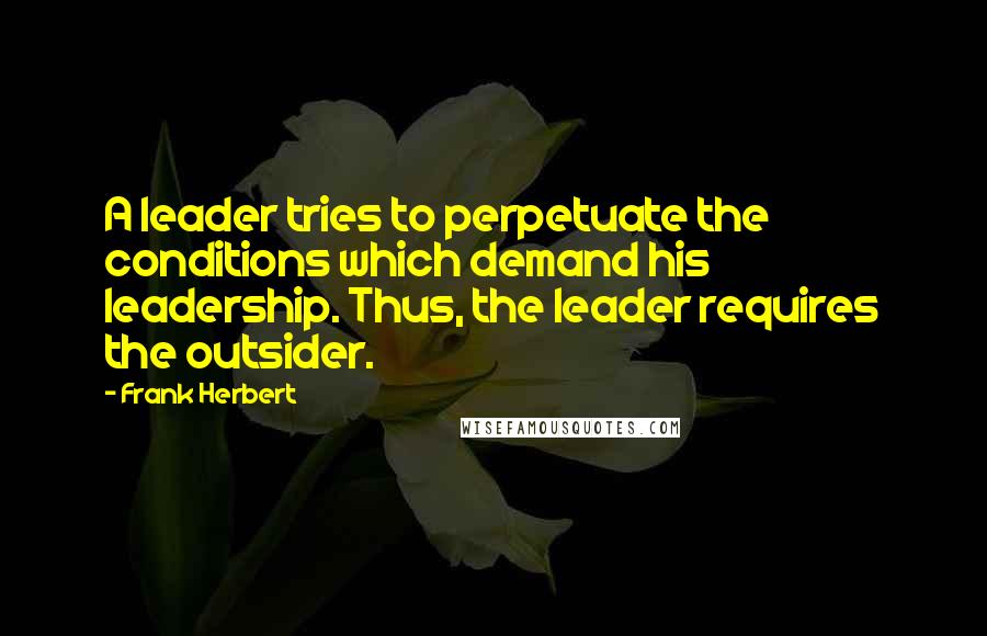 Frank Herbert Quotes: A leader tries to perpetuate the conditions which demand his leadership. Thus, the leader requires the outsider.