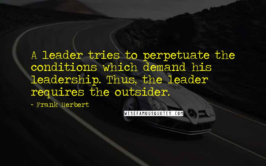 Frank Herbert Quotes: A leader tries to perpetuate the conditions which demand his leadership. Thus, the leader requires the outsider.